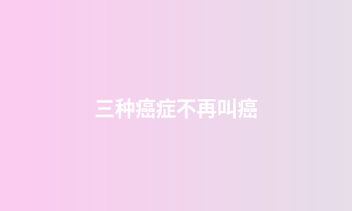 三种癌症不再叫癌