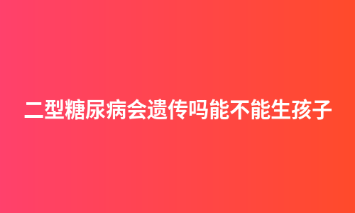 二型糖尿病会遗传吗能不能生孩子