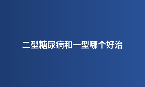 二型糖尿病和一型哪个好治