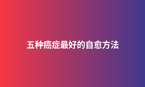 五种癌症最好的自愈方法