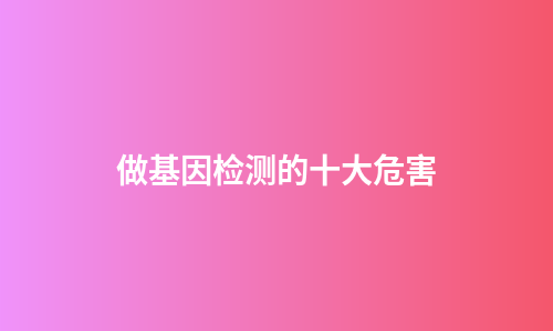 做基因检测的十大危害