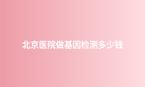 北京医院做基因检测多少钱