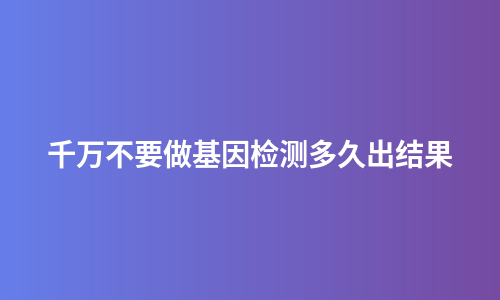 千万不要做基因检测多久出结果