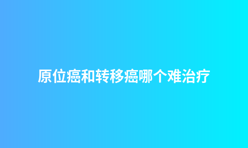 原位癌和转移癌哪个难治疗