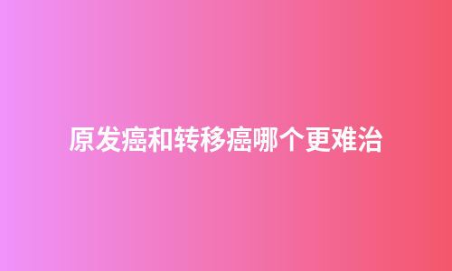 原发癌和转移癌哪个更难治