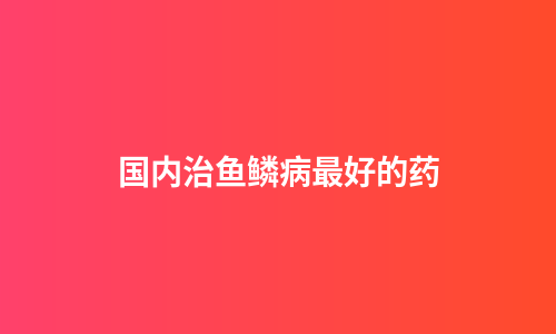 国内治鱼鳞病最好的药