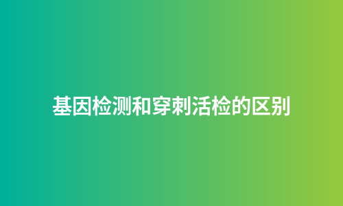 基因检测和穿刺活检的区别