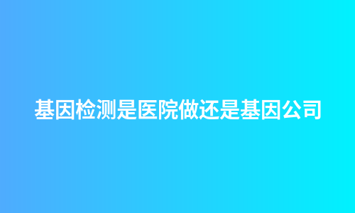 基因检测是医院做还是基因公司