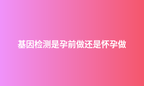 基因检测是孕前做还是怀孕做