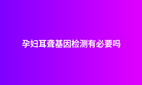 孕妇耳聋基因检测有必要吗