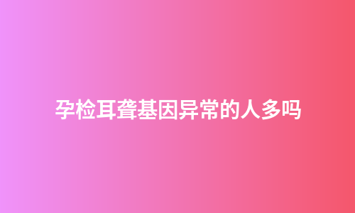 孕检耳聋基因异常的人多吗