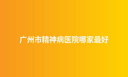广州市精神病医院哪家最好