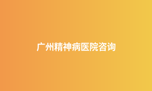 广州精神病医院咨询