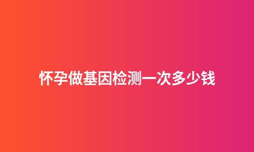 怀孕做基因检测一次多少钱