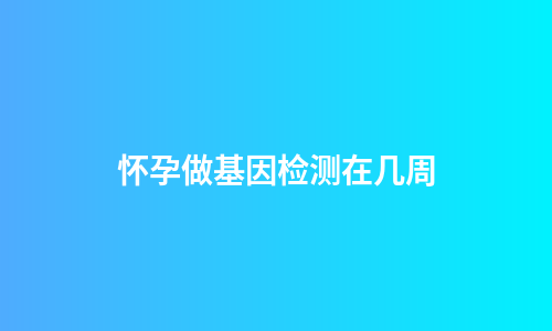 怀孕做基因检测在几周