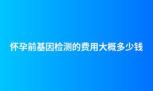 怀孕前基因检测的费用大概多少钱