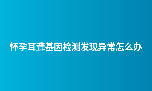 怀孕耳聋基因检测发现异常怎么办