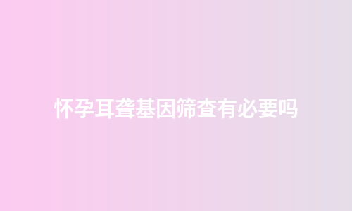怀孕耳聋基因筛查有必要吗