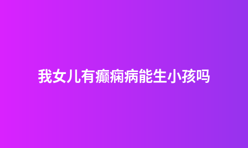 我女儿有癫痫病能生小孩吗