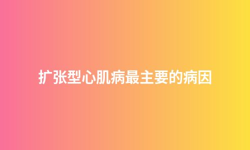 扩张型心肌病最主要的病因