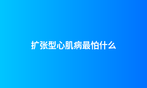 扩张型心肌病最怕什么