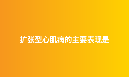 扩张型心肌病的主要表现是