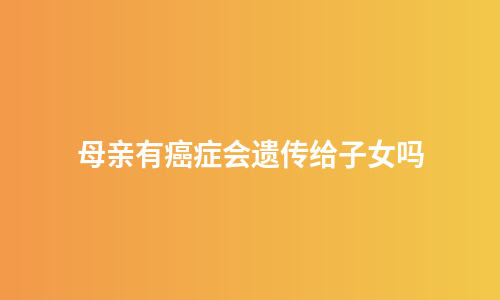 母亲有癌症会遗传给子女吗