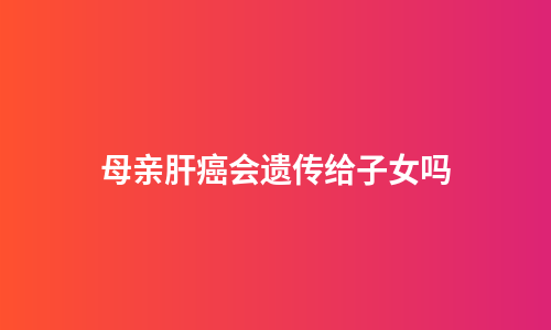 母亲肝癌会遗传给子女吗