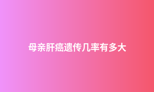 母亲肝癌遗传几率有多大