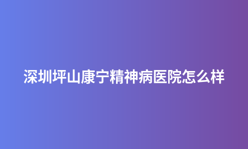 深圳坪山康宁精神病医院怎么样
