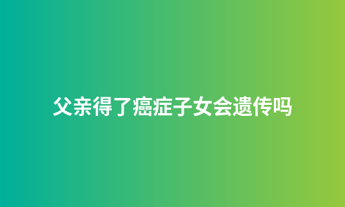 父亲得了癌症子女会遗传吗