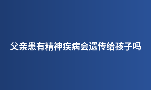 父亲患有精神疾病会遗传给孩子吗
