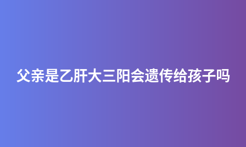 父亲是乙肝大三阳会遗传给孩子吗