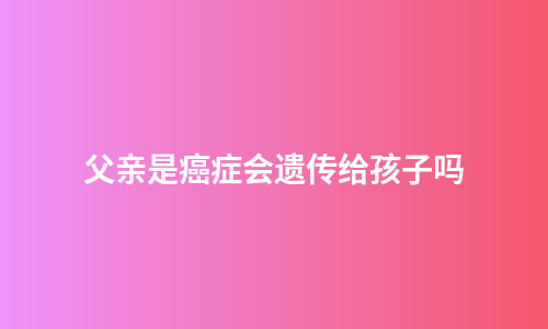 父亲是癌症会遗传给孩子吗