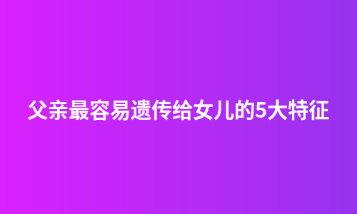 父亲最容易遗传给女儿的5大特征