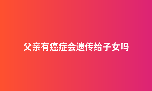 父亲有癌症会遗传给子女吗