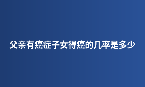 父亲有癌症子女得癌的几率是多少