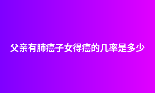 父亲有肺癌子女得癌的几率是多少