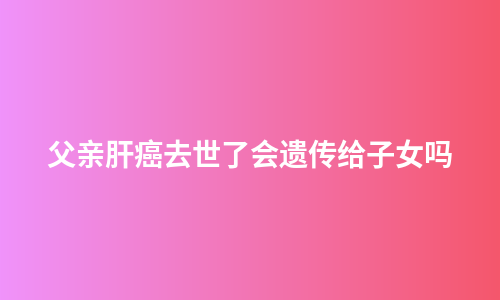 父亲肝癌去世了会遗传给子女吗