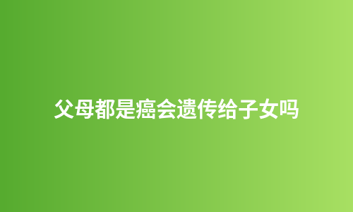 父母都是癌会遗传给子女吗