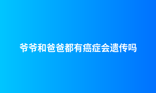 爷爷和爸爸都有癌症会遗传吗