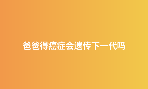 爸爸得癌症会遗传下一代吗