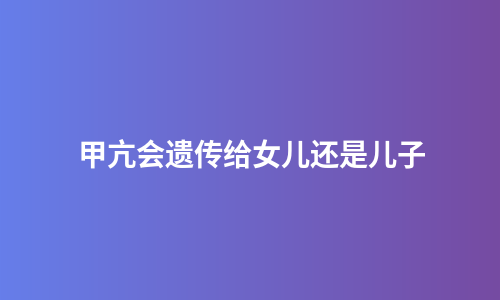 甲亢会遗传给女儿还是儿子
