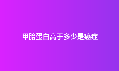 甲胎蛋白高于多少是癌症