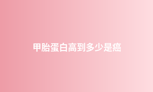 甲胎蛋白高到多少是癌