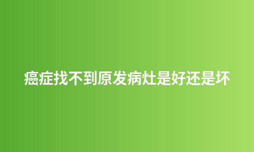 癌症找不到原发病灶是好还是坏