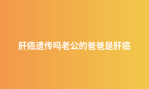 肝癌遗传吗老公的爸爸是肝癌