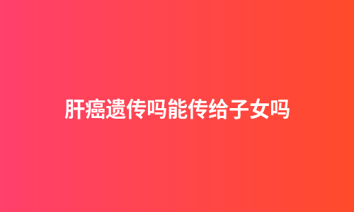 肝癌遗传吗能传给子女吗