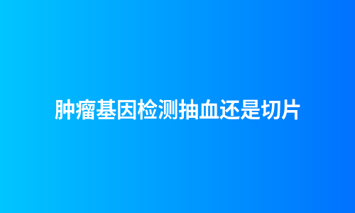 肿瘤基因检测抽血还是切片