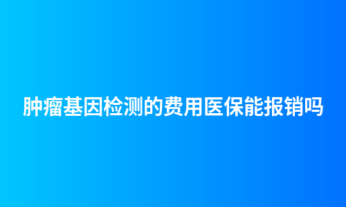 肿瘤基因检测的费用医保能报销吗
